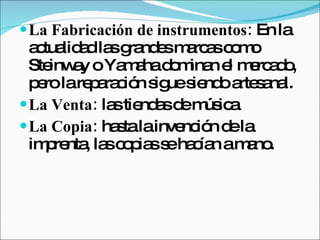 La Fabricación de instrumentos:  En la actualidad las grandes marcas como Steinway o Yamaha dominan el mercado, pero la reparación sigue siendo artesanal.  La Venta:  las tiendas de música  La Copia:  hasta la invención de la imprenta, las copias se hacían a mano.  