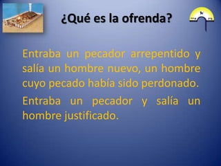 ¿Qué es la ofrenda?

Entraba un pecador arrepentido y
salía un hombre nuevo, un hombre
cuyo pecado había sido perdonado.
Entraba un pecador y salía un
hombre justificado.
 