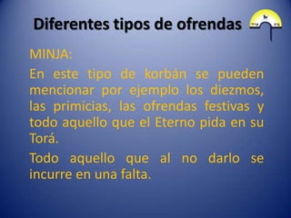 Diferentes tipos de ofrendas
MINJA:
En este tipo de korbán se pueden
mencionar por ejemplo los diezmos,
las primicias, las ofrendas festivas y
todo aquello que el Eterno pida en su
Torá.
Todo aquello que al no darlo se
incurre en una falta.
 