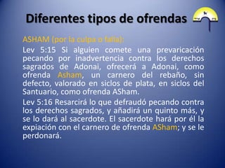 Diferentes tipos de ofrendas
ASHAM (por la culpa o falla):
Lev 5:15 Si alguien comete una prevaricación
pecando por inadvertencia contra los derechos
sagrados de Adonai, ofrecerá a Adonai, como
ofrenda Asham, un carnero del rebaño, sin
defecto, valorado en siclos de plata, en siclos del
Santuario, como ofrenda ASham.
Lev 5:16 Resarcirá lo que defraudó pecando contra
los derechos sagrados, y añadirá un quinto más, y
se lo dará al sacerdote. El sacerdote hará por él la
expiación con el carnero de ofrenda ASham; y se le
perdonará.
 