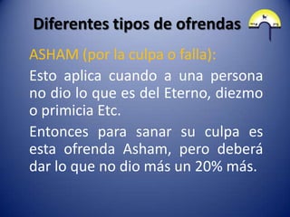 Diferentes tipos de ofrendas
ASHAM (por la culpa o falla):
Esto aplica cuando a una persona
no dio lo que es del Eterno, diezmo
o primicia Etc.
Entonces para sanar su culpa es
esta ofrenda Asham, pero deberá
dar lo que no dio más un 20% más.
 