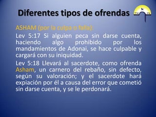 Diferentes tipos de ofrendas
ASHAM (por la culpa o falla):
Lev 5:17 Si alguien peca sin darse cuenta,
haciendo     algo      prohibido     por   los
mandamientos de Adonai, se hace culpable y
cargará con su iniquidad.
Lev 5:18 Llevará al sacerdote, como ofrenda
Asham, un carnero del rebaño, sin defecto,
según su valoración; y el sacerdote hará
expiación por él a causa del error que cometió
sin darse cuenta, y se le perdonará.
 