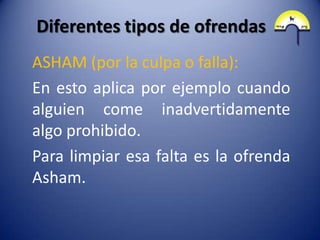 Diferentes tipos de ofrendas
ASHAM (por la culpa o falla):
En esto aplica por ejemplo cuando
alguien come inadvertidamente
algo prohibido.
Para limpiar esa falta es la ofrenda
Asham.
 