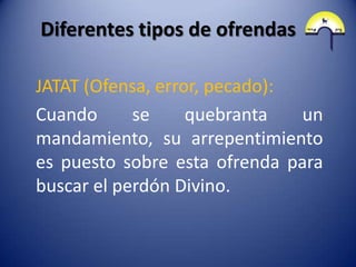 Diferentes tipos de ofrendas

JATAT (Ofensa, error, pecado):
Cuando      se     quebranta   un
mandamiento, su arrepentimiento
es puesto sobre esta ofrenda para
buscar el perdón Divino.
 