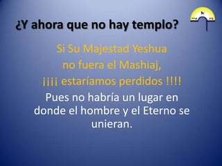 ¿Y ahora que no hay templo?
        Si Su Majestad Yeshua
         no fuera el Mashiaj,
    ¡¡¡¡ estaríamos perdidos !!!!
     Pues no habría un lugar en
   donde el hombre y el Eterno se
               unieran.
 
