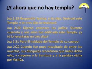 ¿Y ahora que no hay templo?
Jua 2:19 Respondió Yeshúa, y les dijo: Destruid este
Templo, y en tres días lo levantaré.
Jua 2:20 Dijeron entonces los judíos: Durante
cuarenta y seis años fue edificado este Templo, ¿y
tú lo levantarás en tres días?
Jua 2:21 Pero Él hablaba del Templo de su cuerpo.
Jua 2:22 Cuando fue pues resucitado de entre los
muertos, sus discípulos recordaron que había dicho
esto, y creyeron a la Escritura y a la palabra dicha
por Yeshúa.
 