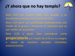 ¿Y ahora que no hay templo?
Rom 3:23 por cuanto todos han pecado, y se
encuentran privados de la gloria de Dios,
Rom 3:24 pero son justificados gratuitamente por
medio de la gracia y mediante la salvación que es
por medio de Jesucristo,
Rom 3:25 a quien Dios preordenó como
propiciatorio por medio de la fe en su sangre,
a causa de       nuestros   pecados    cometidos
anteriormente,
 