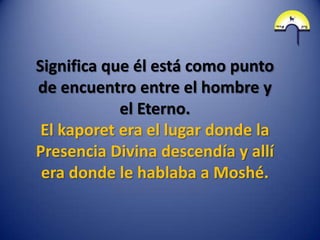 Significa que él está como punto
de encuentro entre el hombre y
            el Eterno.
 El kaporet era el lugar donde la
Presencia Divina descendía y allí
 era donde le hablaba a Moshé.
 