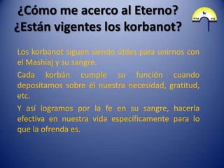 ¿Cómo me acerco al Eterno?
¿Están vigentes los korbanot?
Los korbanot siguen siendo útiles para unirnos con
el Mashiaj y su sangre.
Cada korbán cumple su función cuando
depositamos sobre él nuestra necesidad, gratitud,
etc.
Y así logramos por la fe en su sangre, hacerla
efectiva en nuestra vida específicamente para lo
que la ofrenda es.
 