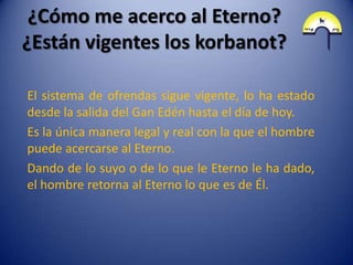 ¿Cómo me acerco al Eterno?
¿Están vigentes los korbanot?

El sistema de ofrendas sigue vigente, lo ha estado
desde la salida del Gan Edén hasta el día de hoy.
Es la única manera legal y real con la que el hombre
puede acercarse al Eterno.
Dando de lo suyo o de lo que le Eterno le ha dado,
el hombre retorna al Eterno lo que es de Él.
 