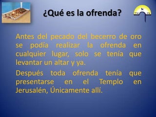 ¿Qué es la ofrenda?

Antes del pecado del becerro de oro
se podía realizar la ofrenda en
cualquier lugar, solo se tenía que
levantar un altar y ya.
Después toda ofrenda tenía que
presentarse en el Templo en
Jerusalén, Únicamente allí.
 