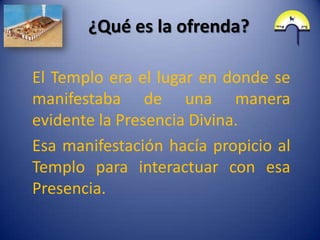 ¿Qué es la ofrenda?

El Templo era el lugar en donde se
manifestaba de una manera
evidente la Presencia Divina.
Esa manifestación hacía propicio al
Templo para interactuar con esa
Presencia.
 