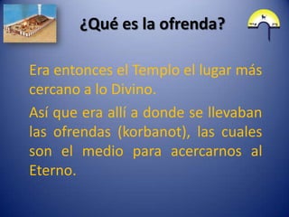 ¿Qué es la ofrenda?

Era entonces el Templo el lugar más
cercano a lo Divino.
Así que era allí a donde se llevaban
las ofrendas (korbanot), las cuales
son el medio para acercarnos al
Eterno.
 