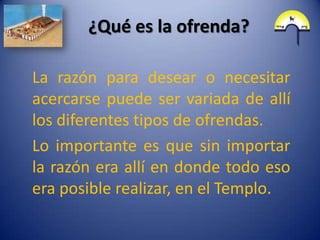 ¿Qué es la ofrenda?

La razón para desear o necesitar
acercarse puede ser variada de allí
los diferentes tipos de ofrendas.
Lo importante es que sin importar
la razón era allí en donde todo eso
era posible realizar, en el Templo.
 