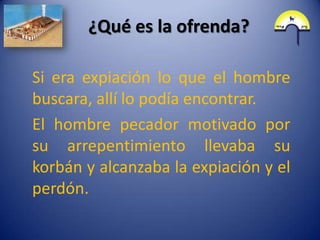 ¿Qué es la ofrenda?

Si era expiación lo que el hombre
buscara, allí lo podía encontrar.
El hombre pecador motivado por
su arrepentimiento llevaba su
korbán y alcanzaba la expiación y el
perdón.
 