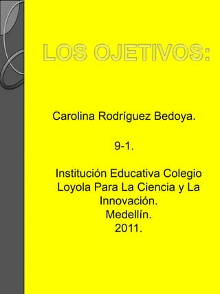 LOS OJETIVOS: Carolina Rodríguez Bedoya. 9-1.Institución Educativa Colegio Loyola Para La Ciencia y La Innovación. Medellín.2011. 