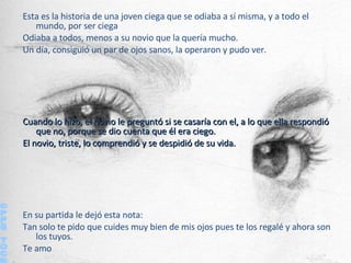 Esta es la historia de una joven ciega que se odiaba a sí misma, y a todo el mundo, por ser ciega Odiaba a todos, menos a su novio que la quería mucho. Un día, consiguió un par de ojos sanos , l a operaron y pudo ver. Cuando lo hizo, el novio le preguntó si se casaría con el, a lo que ella respondió que no, porque se dio cuenta que él era ciego. El novio, triste, lo comprendió y se despidió de su vida. En su partida le dejó esta nota:  Tan solo te pido que cuides muy bien de mis ojos pues te los regalé y ahora son los tuyos. Te amo ©PPS TOC® 