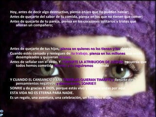 Hoy, antes de decir algo destructivo, piensa en los que no pueden hablar;
Antes de quejarte del sabor de tu comida, piensa en los que no tienen que comer;
Antes de quejarte de tu pareja, piensa en los corazones solitarios y tristes que
añoran un compañero;
Antes de quejarte de tus hijos, piensa en quienes no los tienen y lospiensa en quienes no los tienen y los desean;
Cuando estés cansado y reniegues de tu trabajo, piensa en los millonespiensa en los millones que están
desempleados y quisieran el tuyo;
Antes de señalar con el dedo, Y TOMARTE LATOMARTE LA ATRIBUCION DE JUZGARATRIBUCION DE JUZGAR, recuerda que
todos hemos cometido errores, y lo seguiremoserrores, y lo seguiremos haciendo
Y CUANDO EL CANSANCIO Y LASY CUANDO EL CANSANCIO Y LAS TINIEBLAS QUIERAN TIMARTE yTINIEBLAS QUIERAN TIMARTE y llenarte dellenarte de
pensamientos negativospensamientos negativos y destructores, SONRIE!!y destructores, SONRIE!!
SONRIE y da gracias A DIOS, porque estás vivo y todavía andas por aquí.
ESTA VIDA NO ES ETERNA PARA NADIE.
Es un regalo, una aventura, una celebración, un hermoso viaje.
 