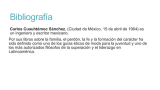 Bibliografía
Carlos Cuauhtémoc Sánchez, (Ciudad de México, 15 de abril de 1964) es
un ingeniero y escritor mexicano.
Por sus libros sobre la familia, el perdón, la fe y la formación del carácter ha
sido definido como uno de los guías éticos de moda para la juventud y uno de
los más autorizados filósofos de la superación y el liderazgo en
Latinoamérica.
 