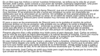 Es un libro que nos motiva a vencer nuestras limitaciones, se enfoca en la vida de un joven
llamado José Carlos, quien conoce a una joven de nombre Justiniana Deghemteri. Una joven
nueva en su colegio que atrae las miradas, no solo de él, sino también de muchos
conquistadores.
Él le cambia el nombre y de cariño la llama Sheccid, que era el nombre de una princesa arabe
muy hermosa. Él se enamora de ella y lucha por conseguir su amor sin importarle los
obstáculos que se le atraviesen en su camino. Sin embargo el más grande obstáculo era el
mismo, pues no sabia como confesar su amor, en el salón de clases José Carlos le iba a
dedicar un poema a Sheccid pero como estaba muy nervioso se le olvido, pero después de un
momento se acordó.
El poco a poco se iba enamorando de Sheccid pero no le gustaba el cambio de actitud
entonces ambos un día se enojaron, ella andaba con su amiga y le contó a Araidne que
estaba rara porque tenia un secreto , entonces su amiga le dijo que cual era u Sheccid le
contó que ella tenia un tumor y por eso era el cambio con Jose porque ella se estaba
enamorando de el y no quería verlo sufrir por ella porque en cualquier rato se iba a morir.
Pasaron algunos días y ella andaba muy triste como el pero después José Carlos se entero
que la niña de sus ojos se había desmayado y la habían llevado al hospital. Corrió con mucha
fuerza, en el hospital estaba Araidne su mejor amiga y le pregunto que había pasado,
entonces ella le contó que se había muerto a causa de un tumor.
En ese momento el no sabia que hacer y abrazo fuerte a Araidne, entonces Araidne le dijo que
Sheccid había dejado una carta, la empezó a leer y le explicaba lo mucho que lo amaba, pero
que tuvo que mentir para que nadie supiera de su enfermedad , desde arriba lo iba a cuidar y
que nunca se olvide de ella. Al fin del escrito termino diciéndole que TE AMO JOSE CARLOS.
En ese momento José Carlos se sintió muy triste pero cogió muchas fuerza por la única niña
que amaba es decir por los Ojos de su Princesa.
 