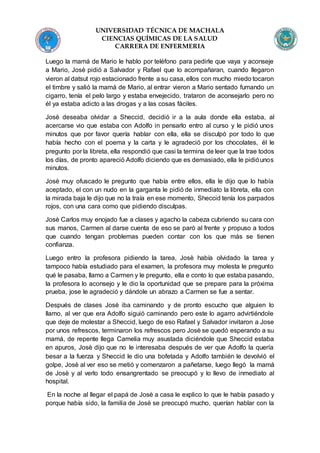 UNIVERSIDAD TÉCNICA DE MACHALA
CIENCIAS QUÍMICAS DE LA SALUD
CARRERA DE ENFERMERIA
Luego la mamá de Mario le hablo por teléfono para pedirle que vaya y aconseje
a Mario, Josè pidió a Salvador y Rafael que lo acompañaran, cuando llegaron
vieron al datsut rojo estacionado frente a su casa, ellos con mucho miedo tocaron
el timbre y salió la mamá de Mario, al entrar vieron a Mario sentado fumando un
cigarro, tenía el pelo largo y estaba envejecido, trataron de aconsejarlo pero no
él ya estaba adicto a las drogas y a las cosas fáciles.
Josè deseaba olvidar a Sheccid, decidió ir a la aula donde ella estaba, al
acercarse vio que estaba con Adolfo in pensarlo entro al curso y le pidió unos
minutos que por favor quería hablar con ella, ella se disculpó por todo lo que
había hecho con el poema y la carta y le agradeció por los chocolates, él le
pregunto por la libreta, ella respondió que casi la termina de leer que la trae todos
los días, de pronto apareció Adolfo diciendo que es demasiado, ella le pidióunos
minutos.
Josè muy ofuscado le pregunto que había entre ellos, ella le dijo que lo había
aceptado, el con un nudo en la garganta le pidió de inmediato la libreta, ella con
la mirada baja le dijo que no la traía en ese momento, Sheccid tenía los parpados
rojos, con una cara como que pidiendo disculpas.
Josè Carlos muy enojado fue a clases y agacho la cabeza cubriendo su cara con
sus manos, Carmen al darse cuenta de eso se paró al frente y propuso a todos
que cuando tengan problemas pueden contar con los que más se tienen
confianza.
Luego entro la profesora pidiendo la tarea, Josè había olvidado la tarea y
tampoco había estudiado para el examen, la profesora muy molesta le pregunto
qué le pasaba, llamo a Carmen y le pregunto, ella e conto lo que estaba pasando,
la profesora lo aconsejo y le dio la oportunidad que se prepare para la próxima
prueba, jose le agradeció y dándole un abrazo a Carmen se fue a sentar.
Después de clases Josè iba caminando y de pronto escucho que alguien lo
llamo, al ver que era Adolfo siguió caminando pero este lo agarro advirtiéndole
que deje de molestar a Sheccid, luego de eso Rafael y Salvador invitaron a Jose
por unos refrescos, terminaron los refrescos pero Josè se quedó esperando a su
mamá, de repente llega Camelia muy asustada diciéndole que Sheccid estaba
en apuros, Josè dijo que no le interesaba después de ver que Adolfo la quería
besar a la fuerza y Sheccid le dio una bofetada y Adolfo también le devolvió el
golpe, Josè al ver eso se metió y comenzaron a pañetarse, luego llegó la mamá
de Josè y al verlo todo ensangrentado se preocupó y lo llevo de inmediato al
hospital.
En la noche al llegar el papá de Josè a casa le explico lo que le había pasado y
porque había sido, la familia de Josè se preocupó mucho, querían hablar con la
 