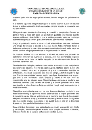 UNIVERSIDAD TÉCNICA DE MACHALA
CIENCIAS QUÍMICAS DE LA SALUD
CARRERA DE ENFERMERIA
directora pero Josè se negó que lo hicieran, decidió arreglar los problemas el
solo.
A la mañana siguiente al llegar al colegio se le acercó un chico a Josè y le advirtió
lo que le tenían preparado, Josè con muchos nervios también le respondía que
no tenía miedo.
Al llegar al curso se acercó a Carmen y le comentó lo que pasaba, Carmen se
paró al frente y hablo con todos ya que habían quedado en ayudarse cuando
tengan problemas, Josè hablo lo que le estaba pasando, todos se quedaron
sorprendidos porque sabían que Adolfo era una persona mala y callejera.
Luego el profesor lo mando a llamar a Josè a las oficinas, mientras caminaba
una amiga de Sheccid le advirtió a Josè que Adolfo había mandado llamar a
todos sus amigos de la calle, Josè se quedó paralizado sin decir nada, luego se
reunió con sus amigos plañendo que lo resguardaran a la salida.
La novedad estaba por toda escuela, a la hora de salida una multitud de
estudiantes invadían las afueras de la escuela, Josè más atemorizado no podía
concentrarse en la clase de inglés, después de ver dos camiones llenos de
hombres de la mala vida.
Termino la clase de inglés y salieron como habían acordado con sus compañeros
se pusieron de acuerdo, Josè no iba a pelear, pero Adolfo se acercó a Josè y lo
empujo, comenzó otra vez a golpearlo él y sus contrincantes también se
enfrentaron. José logró escaparse todo lleno de sangre, Adolfo lo siguió y le dijo
que Sheccid era prostituta y cosas mucho más feas, Josè estaba muy furioso,
por todo lo que escuchaba sobre Sheccid y Adolfo al ver que Josè no
reaccionaba ante las ofensas sobre Sheccid entonces comenzó a insultar a sus
hermanas también, Josè se llenó de coraje y le dio un puñetazo en la nariz
aventándolo al piso, de pronto llegaron policías y Josè cogió sus cuadernos y
siguió caminando.
Sheccid se acercó hacia Josè con los ojos llenos de lágrimas por todo lo que
había ocasionado y le agradeció, Josè a pesar de todo la seguía queriendo, ella
le menciono que su vida era un infierno, en el momento que Josè la iba abrazar
ella puso resistencia, le dijo que hablarían después y hecho a correr. Al siguiente
día Josè sentía mucho nerviosismo y se quedó todo el rato en la biblioteca
leyendo un libro que le había dado su madre.
Sonó el timbre de receso y jose salió al patio, de pronto se encontró con Adolfo
y sus amigos, Josè sabía que no lo haría nada porque Adolfo era u cobarde,
entonces Adolfo dio la vuelta y se fue dando insultos a Josè.
 