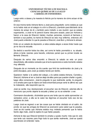 UNIVERSIDAD TÉCNICA DE MACHALA
CIENCIAS QUÍMICAS DE LA SALUD
CARRERA DE ENFERMERIA
Luego entro a clases y la maestra lo felicito por la manera de cómo actuar el día
anterior.
En esa misma tarde Adriane llamo a Josè para preguntarle como estaba ya que
no lo había visto en el colegio ni a él ni a Sheccid, y también para felicitarlo de la
manera de actuar de él, y también para invitarlo a una reunión que se estaba
organizando, a Josè no le pareció buena idea pero acepto, paso por Adriane y
fueron a la casa de Sheccid, habían muchas personas, conoció al hermano y
también a sus padres, la mamá de Sheccid se veía muy enferma, entonces ahí
Josè puedo entender lo que le pasaba a Sheccid, Josè lloro y Adriane lo abrazo.
Entro en un estado de depresión, a ratos estaba alegre a veces triste hasta que
ya no iba a la escuela.
Se dedicó a escribir todos los días, así como le había prometido a su abuelo,
ahora si tenía razones para hacerlo, entonces pensó que su primer novela se
llamaría Sheccid.
Después de varios días encontró a Sheccid, la saludo se veía un poco
desorbitada, ella estaba cansada que el se le apareciera a cada momento estaba
muy alterada.
Después de un momento se dio cuenta que hirió los sentimientos de Josè y le
pidió disculpas, pero Josè ya estaba herido por dentro.
Quedaron hablar a la salida del colegio, a la salida estaba Adriane, Camelia y
Sheccid, Adriane al ver a Josè se aleja de ellos para que puedan charlar a gusto,
luego ellos conversaron, Josè le pregunto lo que realmente sentía, le pregunto
si lo amaba pero que le dijera con toda sinceridad porque sería la última vez que
la molestaría, ella respondió que no.
Josè se sentía muy desilusionado al escuchar eso de Sheccid, además ella le
menciono que pronto dejaría la escuela y talvez ya no se volverían a ver.
Caminaron discutiendo, diciéndole que es una tonta que no sabía aprovechar un
verdadero amor, a ella se le caían las lágrimas al escuchar todo eso de las
palabras de Josè.
Luego Josè se regresó a ver las cosas que se había olvidado en el salón, de
pronto vio que las amigas de Sheccid se acercaron para saber que le pasaba,
Josè se dio cuenta que Adriana estaba muy molesta pensando que le había
hecho algo malo, Josè le explico lo que había pasado.
Adriane le dijo que Sheccid también lo amaba y quizás mucho más que él, solo
que tenía sus razones para fingir todo lo que sentía realmente, Josè se quedó
asombrado sin entender nada.
 