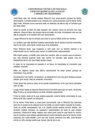 UNIVERSIDAD TÉCNICA DE MACHALA
CIENCIAS QUÍMICAS DE LA SALUD
CARRERA DE ENFERMERIA
Josè llego otra vez donde estaba Sheccid muy preocupado porque se había
desmayado, Camelia estaba muy molesta con Josè pensando que le había dicho
algo malo, Adriane como siempre salía en defensa de ella le dijo a Camelia que
los deje solos.
Josè se sentó al lado de ella rozando las manos como la primera vez que
salieron, Sheccid llevo los brazos hacia el cuello de Josè, el dudando otra vez de
ella le pregunto si lo estaba otra vez ilusionando.
Luego Sheccid le dijo la verdad que todo lo que le había dicho es mentira.
Le confeso que ella también estaba enamorada de él desde el primer momento
que lo ha visto, pero tenía miedo que el la rechazara.
Pero Sheccid tenía que mudarse a otro país con su familia debido a la
enfermedad de su madre para recibir un tratamiento especializado.
Ella fingió querer a Adolfo pero todo fue mentira, ella no quería que el sufriera,
por eso decidió guardar todo ese cariño en secreto, ella quería irse sin
despedirse de él, por eso fingió tantas cosas.
A Josè no le importaba el pasado ni el futuro le importaba el momento que
estaban viviendo.
Ellos no dejaron pasar esa última oportunidad de estar juntos porque se
marcharía muy pronto.
Se abrazaron tan fuerte, se besaron, se despidieroncon una gran tristeza porque
sabían que nunca más se volverían encontrar.
Cada quien fue para su casa, él no podía concentrarse en lo que hacia pensaba
solo en ella.
Luego él fue hasta la casa de Sheccid tocó el timbre pero fue en vano, de pronto
llego Frida y se sorprendieron al verlo sentado esperando.
Frida no sabía nada de lo que estaba pasando Josè le había comentado lo que
Sheccid le dijo cuándo se despidió.
En la noche Frida llamo a Josè para comunicarle que si Sheccid fue operada
pero de un quiste en la cabeza no en la rodilla, la cual le había causado la muerte,
Josè se sentía desbastado, fue a la capilla donde estaba siendo velada, ahí
también estaba Adriane, se quedaron sorprendidos de todo lo que estaba
pasando, Sheccid le había dejado una carta para Josè la cual decía lo mucho
que lo amaba y que estaba agradecida por cada momento que le ha hecho sentir
especial, por cada detalle y por ser una buena persona con ella, Josè lloraba
como un niño porque sabía que nunca más la iba a ver.
 