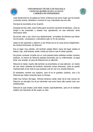UNIVERSIDAD TÉCNICA DE MACHALA
CIENCIAS QUÍMICAS DE LA SALUD
CARRERA DE ENFERMERIA
Josè declamaría en el colegio en honor a Sheccid a la única mujer que ha amado
y siempre amara, dándoles a conocer lo muy importante que era ella.
Siempre la recordaba al ver el jardín.
Después de tres años Josè Carlos gano el premio nacional de literatura, Josè se
dirigió a los presentes y estaba muy agradecido, en ese entonces tenía
diecinueve años.
De pronto veía a una chica muy deslumbrante, se trataba de Adriane que había
ido al evento, conversaron y decidieron salir un fin de semana.
Llego el día esperado y salieron a una fiesta era en la casa de los Deghemteri,
los recibió el hermano de Sheccid.
Era un lugar muy extraño, ahí también estaba Mario, fuera del lugar estaba el
datsun rojo, Josè todavía sentía miedo por todo lo que le había pasado.
De pronto comenzó el baile con un rock pesado todos bailaban emitían sonidos
exóticos, la mama de Sheccid pasaba encerrada por su enfermedad, el papá
tenía una amante, la casa de Sheccid era un alboroto.
Sheccid no había muerto ella también se encontraba en ese alboroto en medio
de una mesa rodeada de hombres haciendo cosas obscenas, Josè se quedó
impresionado al ver todo lo que pasaba y de ver así a su amada Sheccid.
El verdadero nombre era Justiana, pero él no le gustaba Justiana, sino a la
Sheccid que había conocido hace un tiempo.
Salió muy furioso del lugar, Adriane tampoco sabía nada de la vida oscura de
Sheccid, se disculpó con él por alimentar ese amor hacia ella cuando eran aun
adolescentes.
Sheccid la cual amaba Josè había muerto espiritualmente, pero en la realidad
estaba viva haciendo de las suyas su vida.
 