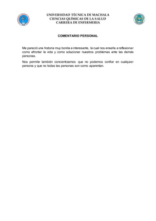 UNIVERSIDAD TÉCNICA DE MACHALA
CIENCIAS QUÍMICAS DE LA SALUD
CARRERA DE ENFERMERIA
COMENTARIO PERSONAL
Me pareció una historia muy bonita e interesante, la cual nos enseña a reflexionar
como afrontar la vida y como solucionar nuestros problemas ante las demás
personas.
Nos permite también concientizarnos que no podemos confiar en cualquier
persona y que no todas las personas son como aparentan.
 