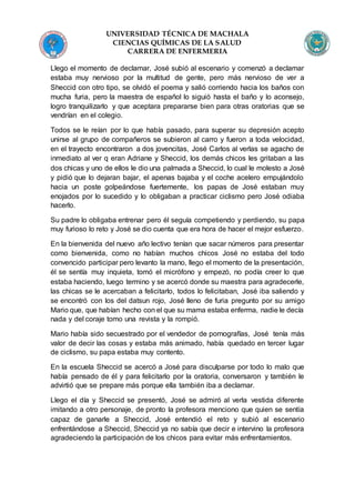 UNIVERSIDAD TÉCNICA DE MACHALA
CIENCIAS QUÍMICAS DE LA SALUD
CARRERA DE ENFERMERIA
Llego el momento de declamar, José subió al escenario y comenzó a declamar
estaba muy nervioso por la multitud de gente, pero más nervioso de ver a
Sheccid con otro tipo, se olvidó el poema y salió corriendo hacia los baños con
mucha furia, pero la maestra de español lo siguió hasta el baño y lo aconsejo,
logro tranquilizarlo y que aceptara prepararse bien para otras oratorias que se
vendrían en el colegio.
Todos se le reían por lo que había pasado, para superar su depresión acepto
unirse al grupo de compañeros se subieron al carro y fueron a toda velocidad,
en el trayecto encontraron a dos jovencitas, José Carlos al verlas se agacho de
inmediato al ver q eran Adriane y Sheccid, los demás chicos les gritaban a las
dos chicas y uno de ellos le dio una palmada a Sheccid, lo cual le molesto a José
y pidió que lo dejaran bajar, el apenas bajaba y el coche acelero empujándolo
hacia un poste golpeándose fuertemente, los papas de José estaban muy
enojados por lo sucedido y lo obligaban a practicar ciclismo pero José odiaba
hacerlo.
Su padre lo obligaba entrenar pero él seguía competiendo y perdiendo, su papa
muy furioso lo reto y José se dio cuenta que era hora de hacer el mejor esfuerzo.
En la bienvenida del nuevo año lectivo tenían que sacar números para presentar
como bienvenida, como no habían muchos chicos José no estaba del todo
convencido participar pero levanto la mano, llego el momento de la presentación,
él se sentía muy inquieta, tomó el micrófono y empezó, no podía creer lo que
estaba haciendo, luego termino y se acercó donde su maestra para agradecerle,
las chicas se le acercaban a felicitarlo, todos lo felicitaban, José iba saliendo y
se encontró con los del datsun rojo, José lleno de furia pregunto por su amigo
Mario que, que habían hecho con el que su mama estaba enferma, nadie le decía
nada y del coraje tomo una revista y la rompió.
Mario había sido secuestrado por el vendedor de pornografías, José tenía más
valor de decir las cosas y estaba más animado, había quedado en tercer lugar
de ciclismo, su papa estaba muy contento.
En la escuela Sheccid se acercó a José para disculparse por todo lo malo que
había pensado de él y para felicitarlo por la oratoria, conversaron y también le
advirtió que se prepare más porque ella también iba a declamar.
Llego el día y Sheccid se presentó, José se admiró al verla vestida diferente
imitando a otro personaje, de pronto la profesora menciono que quien se sentía
capaz de ganarle a Sheccid, José entendió el reto y subió al escenario
enfrentándose a Sheccid, Sheccid ya no sabía que decir e intervino la profesora
agradeciendo la participación de los chicos para evitar más enfrentamientos.
 