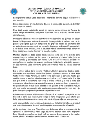 UNIVERSIDAD TÉCNICA DE MACHALA
CIENCIAS QUÍMICAS DE LA SALUD
CARRERA DE ENFERMERIA
En el próximo festival José decidió no inscribirse para no seguir rivalizándose
con sheccid.
El seguía pensando en ella, la mama de José lo aconsejaba que debería disfrutar
cada etapa de su vida.
Pero José seguía insistiendo, pensó en hacerse amigo primero de Adriane la
mejor amiga de sheccid y así poder acercarse más a sheccid, pero no sabía
cómo hacerlo.
De repente observo a Adriane salir furiosa del laboratorio de química sin saber
lo que había pasado, se tomó la molestia de preguntarle al profesor que había
pasado y le explico que a un compañero del grupo de trabajo de ella había roto
un lente de microscopio, José sin pensarlo dos veces se le ocurrió que podía ir
a ver el que tenía en casa, pero le causaba tristeza al mismo tiempo porque lo
tenía desde hace mucho tiempo y lo cuidaba mucho.
Mientras el profesor daba clases José pensaba como salir a ver el lente para
dárselo, luego el profesor se dio cuenta q le explicara lo q había dicho, jode se
quedó callado y el maestro con mucha furia lo saco de clases, el resto de
compañeros no estaban de acuerdo con lo que había hecho y también salieron,
en ese momento José aprovecho para salir corriendo hasta su casa y sacar el
lente.
Era el primer festival de la escuela y había multitud de personas, José no sabía
cómo acercarse a Adriane, pero al final de tanto ir pidiendo permiso al pasar llegó
hasta donde estaba Adriane, no sabía cómo comenzar la conversa hasta que
decidió tocarle el hombro, ella al ver que era José se quedó asombrada, él le dijo
que por favor lo escuchara, que solo la quería ayudar y le dio el lente del
microscopio ella estaba muy agradecida porque la salvaron de un gran castigo,
luego conversaron lo que había pasado el día que ella lo vio en el datsun rojo, le
dijo que estaba secuestrado, ella estaba asombrada al escuchar todo eso y le
pidió disculpas por pensar que era un depravado sexual.
Comenzaron a platicar, entraron en confianza y él le comenzó a preguntar sobre
Sheccid, le conto que hace mucho tiempo la viene imaginando y que ahora que
la ha visto quisiera acercarse mas a ella, ella le dijo que ella era un poco rara.
José se encontraba muy emocionado porque por fin había logrado esa amistad
que tanto deseaba con Adriana y así iba poder acercarse más a Sheccid.
Al día siguiente observo a Sheccid recoger la basura, él se acercó pero ella lo
ignoraba, él se sintió muy triste, luego se puso a escribir en su libro, de pronto
llego Marcela compañera de José y al ver que ella lo rechazaba le dio mucho
coraje y le dijo a Sheccid que nadie la va a querer tanto como José.
 