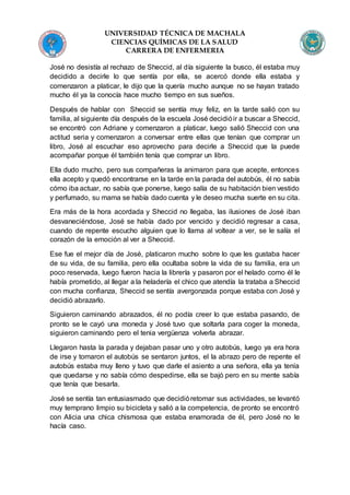 UNIVERSIDAD TÉCNICA DE MACHALA
CIENCIAS QUÍMICAS DE LA SALUD
CARRERA DE ENFERMERIA
José no desistía al rechazo de Sheccid, al día siguiente la busco, él estaba muy
decidido a decirle lo que sentía por ella, se acercó donde ella estaba y
comenzaron a platicar, le dijo que la quería mucho aunque no se hayan tratado
mucho él ya la conocía hace mucho tiempo en sus sueños.
Después de hablar con Sheccid se sentía muy feliz, en la tarde salió con su
familia, al siguiente día después de la escuela José decidióir a buscar a Sheccid,
se encontró con Adriane y comenzaron a platicar, luego salió Sheccid con una
actitud seria y comenzaron a conversar entre ellas que tenían que comprar un
libro, José al escuchar eso aprovecho para decirle a Sheccid que la puede
acompañar porque él también tenía que comprar un libro.
Ella dudo mucho, pero sus compañeras la animaron para que acepte, entonces
ella acepto y quedó encontrarse en la tarde en la parada del autobús, él no sabía
cómo iba actuar, no sabía que ponerse, luego salía de su habitación bien vestido
y perfumado, su mama se había dado cuenta y le deseo mucha suerte en su cita.
Era más de la hora acordada y Sheccid no llegaba, las ilusiones de José iban
desvaneciéndose, José se había dado por vencido y decidió regresar a casa,
cuando de repente escucho alguien que lo llama al voltear a ver, se le salía el
corazón de la emoción al ver a Sheccid.
Ese fue el mejor día de José, platicaron mucho sobre lo que les gustaba hacer
de su vida, de su familia, pero ella ocultaba sobre la vida de su familia, era un
poco reservada, luego fueron hacia la librería y pasaron por el helado como él le
había prometido, al llegar a la heladería el chico que atendía la trataba a Sheccid
con mucha confianza, Sheccid se sentía avergonzada porque estaba con José y
decidió abrazarlo.
Siguieron caminando abrazados, él no podía creer lo que estaba pasando, de
pronto se le cayó una moneda y José tuvo que soltarla para coger la moneda,
siguieron caminando pero el tenia vergüenza volverla abrazar.
Llegaron hasta la parada y dejaban pasar uno y otro autobús, luego ya era hora
de irse y tomaron el autobús se sentaron juntos, el la abrazo pero de repente el
autobús estaba muy lleno y tuvo que darle el asiento a una señora, ella ya tenía
que quedarse y no sabía cómo despedirse, ella se bajó pero en su mente sabía
que tenía que besarla.
José se sentía tan entusiasmado que decidióretomar sus actividades, se levantó
muy temprano limpio su bicicleta y salió a la competencia, de pronto se encontró
con Alicia una chica chismosa que estaba enamorada de él, pero José no le
hacía caso.
 