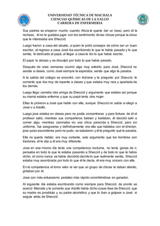 UNIVERSIDAD TÉCNICA DE MACHALA
CIENCIAS QUÍMICAS DE LA SALUD
CARRERA DE ENFERMERIA
Sus padres se enojaron mucho cuando Alicia le quería dar un beso, pero él la
rechazo, él no le gustaba jugar con los sentimiento de las chicas porque la única
que le interesaba era Sheccid.
Luego fueron a casa del abuelo, a quien le pidió consejos de cómo ser un buen
escritor, al regreso a casa José iba escribiendo lo que le había pasado y lo que
sentía, le dedicado al papá, al llegar a casa le dio lo que había escrito.
El papá lo abrazo y se disculpó por todo lo que había pasado.
Después de unas semanas ocurrió algo muy extraño para José, Sheccid no
asistía a clases, como José siempre la esperaba, sentía que algo le pasaba.
A la salida del colegio se encontró con Adriane y le pregunto por Sheccid, le
comento que iba muy de repente a clases y que estaba muy rara y apartada de
los demás.
Luego llego camelia otra amiga de Sheccid y argumento que estaba así porque
su mamá estaba enferma y que su papá tenía otra mujer.
Ellas le pidieron a José que hable con ella, aunque Sheccid no sabía si elegir a
José o a Adolfo.
Luego jose estaba en clases pero no podía concentrarse y para fortuna de él el
profesor salió, mientras sus compañeros bebían y bailaban, él decidió salir a
comer algo, mientras caminaba vio una chica parecida a Sheccid, pero sin
uniforme, fue asegurarse y definitivamente era ella que hablaba con el director,
jose quiso esconderse pero no pudo, se saludaron y él le pregunto qué le pasaba.
Ella no quería hablar, era muy cortante, solo argumento que los hombres son
traidores, él le dijo q él era muy diferente.
Jose en ese mismo día tenía una competencia nocturna, no tenía ganas de ir,
pensaba en todo lo que le estaba pasando a Sheccid y de todo lo que le había
dicho, el como nunca se había decidido decirle lo que realmente sentía, Sheccid
estaba muy asombrada por todo lo que él le decía, él era muy sincero con ella.
En la competencia el tomo valor al ver que un grupo de chicas le daban aliento,
gritaban por él.
Jose con más entusiasmo pedaleo más rápido convirtiéndose en ganador.
Al siguiente día estaba escribiendo como siempre para Sheccid, de pronto se
acercó Marcela y le comento que Adolfo había dicho cosas feas de Sheccid, que
su madre es prostituta y su padre alcohólico y que lo iban a golpear a José si
seguía atrás de Sheccid.
 