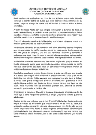 UNIVERSIDAD TÉCNICA DE MACHALA
CIENCIAS QUÍMICAS DE LA SALUD
CARRERA DE ENFERMERIA
José estaba muy confundido por todo lo que le había comentado Marcela,
comenzó a escribir sobre las dudas que tenía acerca de los problemas de su
familia, luego le entrego la libreta que el escribía a Sheccid como le había
prometido.
Al salir de clases Adolfo con sus amigos comenzaron a burlarse de José, de
pronto llego Adriane y le comento a José que Sheccid estaba muy callada, había
reprobado materias, no habla con nadie que tiene problemas en su hogar y que
se había pasado toda la mañana leyendo una libreta negra.
El sonrió y le conto que él se le había dado y que le había dicho que quería una
relación para ayudarse los dos mutuamente.
José seguía pensando en los problemas que tenía Sheccid y decidió comprarle
algo como muestra de cariño, mientras comía en casa con su familia pensó en
voz alta ¿Qué le compro?, uno de sus hermanos escucho y comenzó a
molestarlo que tenía novia, le conto a su madre lo que pasaba y salieron juntos
a comprarle el regalo a Sheccid, José se sentía muy agradecido con su familia.
Por la noche comenzó a escribir otra vez en una hoja suelta porque no tenía su
libreta, diciéndole que le había comprado chocolates, como muestra de cariño
para que sepa que no está sola, y que las personas deben aprender afrontar los
problemas buscando buenas soluciones.
Jose había sacado una imagen de dos jóvenes la tenía para dársela a su amada,
a la salida del colegio José esperaba a Sheccid con una funda y se la dio
diciéndole que adentro había una nota que explicaba todo, ella tomo la bolsa y
le pidió a José que la acompañara a buscar a camelia para que la lleve a casa,
ella le dijo que estaba muy bonito su libreto porque parecía que fuera de otro
autor, José respondió que los envidiosos piensan eso, Sheccid se ofendió
pensando que también le decía a ella.
Encontraron a camelia y Sheccid le dio poca importancia al regalo que le dio
José, leyó la carta y el poema que le dio, lo arrugo y le pidió a camelia que lo tire
a la basura.
José se sentía muy triste por todo lo que Sheccid había hecho, Josè mientras se
dirigía a su casa se dio cuenta que Sheccid todavía no se iba a su casa, sus
amigas la estaban esperando mientras ella conversaba con Adolfo, ella sonreía
con él, luego veía como Adolfo le ofrecía cigarros ella rechazaba pero él seguía
insistiendo hasta que ella acepto, Josè no podía creer lo que veía parecía que
fuera otra chica, en ese momento Josè la odio tanto en ese momento y se marchó
a casa.
 