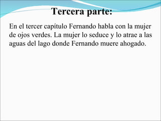 Tercera parte: En el tercer capítulo Fernando habla con la mujer de ojos verdes. La mujer lo seduce y lo atrae a las aguas del lago donde Fernando muere ahogado. 