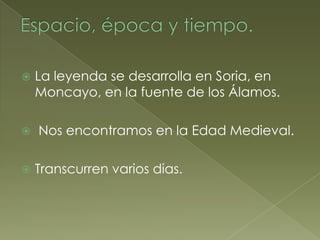    La leyenda se desarrolla en Soria, en
    Moncayo, en la fuente de los Álamos.

   Nos encontramos en la Edad Medieval.

   Transcurren varios dias.
 