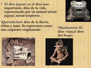 • El dios jaguar: es el dios mas
  importante, dios de la vida,
  representado por un animal mitad
  jaguar, mitad serpiente.
•Quetzalcóatl: dios de la lluvia,
clima y maiz. Se representa como
                                     •Huehueteot: El
una serpiente emplumada.
                                     dios viejo,el dios
                                     del fuego.
 