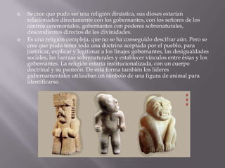  Se cree que pudo ser una religión dinástica, sus dioses estarían
relacionados directamente con los gobernantes, con los señores de los
centros ceremoniales, gobernantes con poderes sobrenaturales,
descendientes directos de las divinidades.
 Es una religión compleja, que no se ha conseguido descifrar aún. Pero se
cree que pudo tener toda una doctrina aceptada por el pueblo, para
justificar, explicar y legitimar a los linajes gobernantes, las desigualdades
sociales, las fuerzas sobrenaturales y establecer vínculos entre éstas y los
gobernantes. La religión estaría institucionalizada, con un cuerpo
doctrinal y su panteón. De esta forma también los líderes
gubernamentales utilizaban un símbolo de una figura de animal para
identificarse.
 
