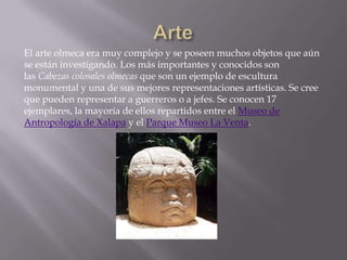 El arte olmeca era muy complejo y se poseen muchos objetos que aún
se están investigando. Los más importantes y conocidos son
las Cabezas colosales olmecas que son un ejemplo de escultura
monumental y una de sus mejores representaciones artísticas. Se cree
que pueden representar a guerreros o a jefes. Se conocen 17
ejemplares, la mayoría de ellos repartidos entre el Museo de
Antropología de Xalapa y el Parque Museo La Venta.
 