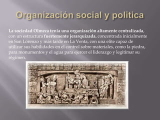 La sociedad Olmeca tenia una organización altamente centralizada,
con un estructura fuertemente jerarquizada, concentrada inicialmente
en San Lorenzo y mas tarde en La Venta, con una elite capaz de
utilizar sus habilidades en el control sobre materiales, como la piedra,
para monumentos y el agua para ejercer el liderazgo y legitimar su
régimen.
 