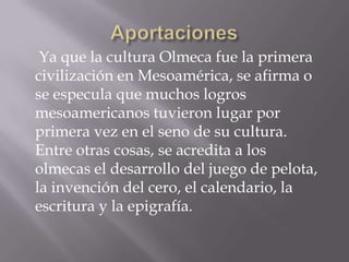 Ya que la cultura Olmeca fue la primera
civilización en Mesoamérica, se afirma o
se especula que muchos logros
mesoamericanos tuvieron lugar por
primera vez en el seno de su cultura.
Entre otras cosas, se acredita a los
olmecas el desarrollo del juego de pelota,
la invención del cero, el calendario, la
escritura y la epigrafía.
 