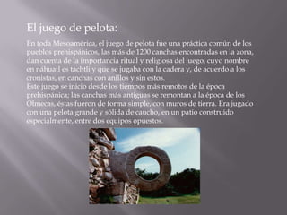 El juego de pelota:
En toda Mesoamérica, el juego de pelota fue una práctica común de los
pueblos prehispánicos, las más de 1200 canchas encontradas en la zona,
dan cuenta de la importancia ritual y religiosa del juego, cuyo nombre
en náhuatl es tachtli y que se jugaba con la cadera y, de acuerdo a los
cronistas, en canchas con anillos y sin estos.
Este juego se inicio desde los tiempos más remotos de la época
prehispánica; las canchas más antiguas se remontan a la época de los
Olmecas, éstas fueron de forma simple, con muros de tierra. Era jugado
con una pelota grande y sólida de caucho, en un patio construido
especialmente, entre dos equipos opuestos.
 