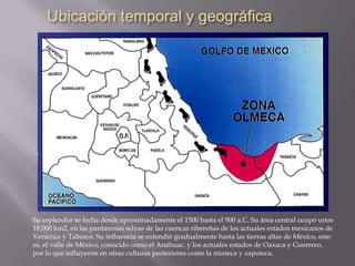 Su esplendor se fecha desde aproximadamente el 1500 hasta el 900 a.C. Su área central ocupó unos
18.000 km2, en las pantanosas selvas de las cuencas ribereñas de los actuales estados mexicanos de
Veracruz y Tabasco. Su influencia se extendió gradualmente hasta las tierras altas de México, esto
es, el valle de México, conocido como el Anáhuac, y los actuales estados de Oaxaca y Guerrero,
por lo que influyeron en otras culturas posteriores como la mixteca y zapoteca.
 