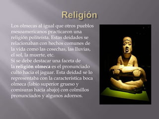 Los olmecas al igual que otros pueblos
mesoamericanos practicaron una
religión politeísta. Estas deidades se
relacionaban con hechos comunes de
la vida como las cosechas, las lluvias,
el sol, la muerte, etc.
Si se debe destacar una faceta de
la religión olmeca es el pronunciado
culto hacia el jaguar. Esta deidad se lo
representaba con la característica boca
olmeca (labio superior grueso y
comisuras hacia abajo) con colmillos
pronunciados y algunos adornos.
 