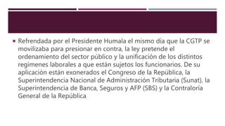  Refrendada por el Presidente Humala el mismo día que la CGTP se
movilizaba para presionar en contra, la ley pretende el
ordenamiento del sector público y la unificación de los distintos
regímenes laborales a que están sujetos los funcionarios. De su
aplicación están exonerados el Congreso de la República, la
Superintendencia Nacional de Administración Tributaria (Sunat), la
Superintendencia de Banca, Seguros y AFP (SBS) y la Contraloría
General de la República.
 
