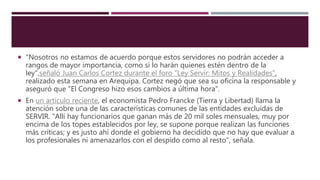  "Nosotros no estamos de acuerdo porque estos servidores no podrán acceder a
rangos de mayor importancia, como sí lo harán quienes estén dentro de la
ley",señaló Juan Carlos Cortez durante el foro "Ley Servir: Mitos y Realidades",
realizado esta semana en Arequipa. Cortez negó que sea su oficina la responsable y
aseguró que "El Congreso hizo esos cambios a última hora".
 En un artículo reciente, el economista Pedro Francke (Tierra y Libertad) llama la
atención sobre una de las características comunes de las entidades excluidas de
SERVIR. "Allí hay funcionarios que ganan más de 20 mil soles mensuales, muy por
encima de los topes establecidos por ley, se supone porque realizan las funciones
más críticas; y es justo ahí donde el gobierno ha decidido que no hay que evaluar a
los profesionales ni amenazarlos con el despido como al resto", señala.
 
