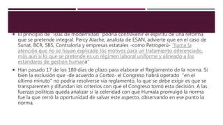  El principio de "islas de modernidad" podría contravenir el espíritu de una reforma
que se pretende integral. Percy Alache, analista de ESAN, advierte que en el caso de
Sunat, BCR, SBS, Contraloría y empresas estatales -como Petroperú- "llama la
atención que no se hayan explicado los motivos para un tratamiento diferenciado,
más aún si lo que se pretende es un régimen laboral uniforme y alineado a los
estándares de gestión humana"
 Han pasado 17 de los 180 días de plazo para elaborar el Reglamento de la norma. Si
bien la exclusión que -de acuerdo a Cortez- el Congreso habrá operado "en el
último minuto" no podría resolverse vía reglamento, lo que se debe exigir es que se
transparenten y difundan los criterios con que el Congreso tomó esta decisión. A las
fuerzas políticas queda analizar si la celeridad con que Humala promulgó la norma
fue la que cerró la oportunidad de salvar este aspecto, observando en ese punto la
norma.
 