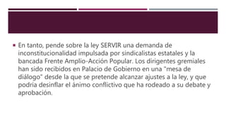  En tanto, pende sobre la ley SERVIR una demanda de
inconstitucionalidad impulsada por sindicalistas estatales y la
bancada Frente Amplio-Acción Popular. Los dirigentes gremiales
han sido recibidos en Palacio de Gobierno en una "mesa de
diálogo" desde la que se pretende alcanzar ajustes a la ley, y que
podría desinflar el ánimo conflictivo que ha rodeado a su debate y
aprobación.
 