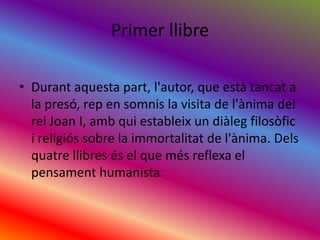 Primer llibreDurantaquestapart, l'autor, que estàtancat a la presó, rep en somnis la visita de l'ànima del rei Joan I, ambquiestableix un diàlegfilosòfic i religiós sobre la immortalitat de l'ànima. Delsquatrellibresés el que mésreflexa el pensament humanista.